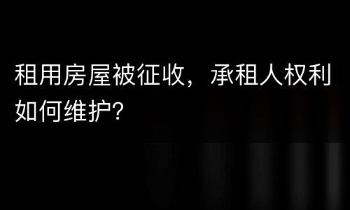 租用房屋被征收，承租人权利如何维护？