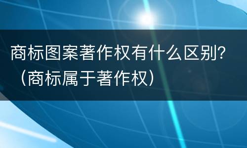商标图案著作权有什么区别？（商标属于著作权）