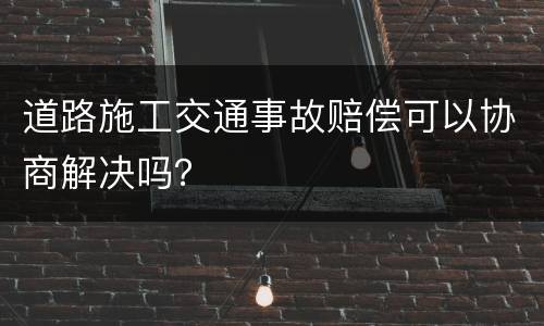 道路施工交通事故赔偿可以协商解决吗？