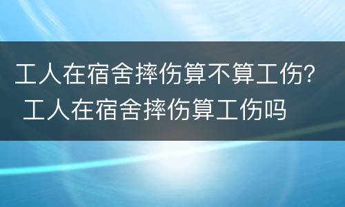 工人在宿舍摔伤算不算工伤？ 工人在宿舍摔伤算工伤吗