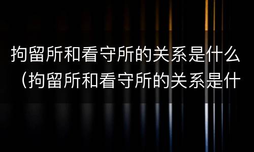 拘留所和看守所的关系是什么（拘留所和看守所的关系是什么样的）