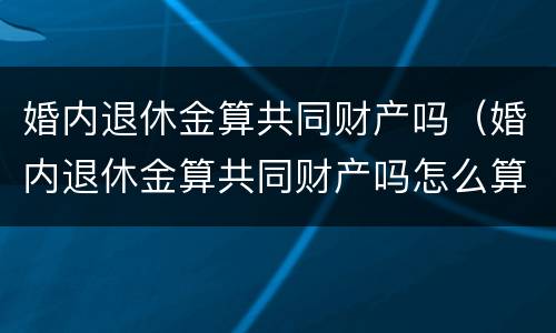 婚内退休金算共同财产吗（婚内退休金算共同财产吗怎么算）