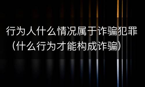 行为人什么情况属于诈骗犯罪（什么行为才能构成诈骗）