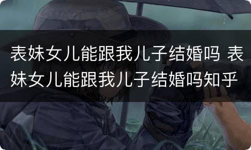 表妹女儿能跟我儿子结婚吗 表妹女儿能跟我儿子结婚吗知乎