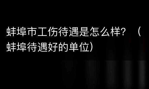 蚌埠市工伤待遇是怎么样？（蚌埠待遇好的单位）