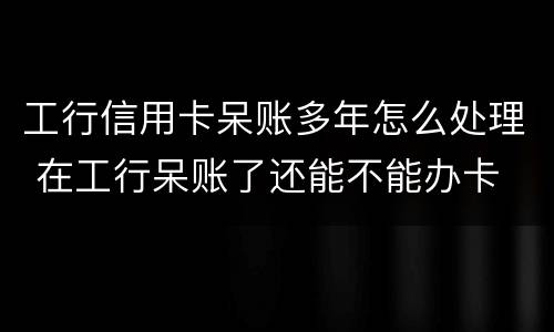 工行信用卡呆账多年怎么处理 在工行呆账了还能不能办卡