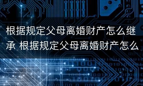 根据规定父母离婚财产怎么继承 根据规定父母离婚财产怎么继承的