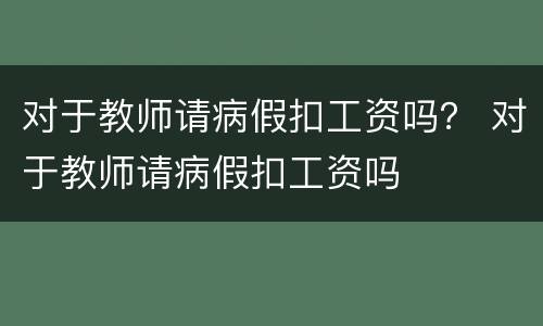 对于教师请病假扣工资吗？ 对于教师请病假扣工资吗