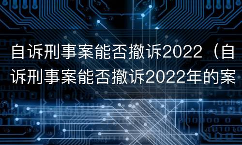 自诉刑事案能否撤诉2022（自诉刑事案能否撤诉2022年的案件）