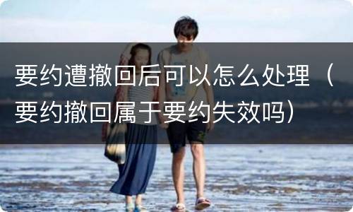要约遭撤回后可以怎么处理（要约撤回属于要约失效吗）