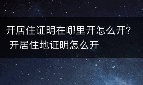 开居住证明在哪里开怎么开？ 开居住地证明怎么开