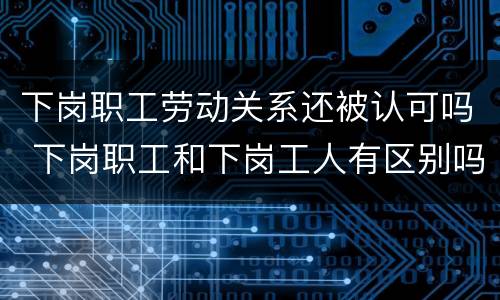 下岗职工劳动关系还被认可吗 下岗职工和下岗工人有区别吗