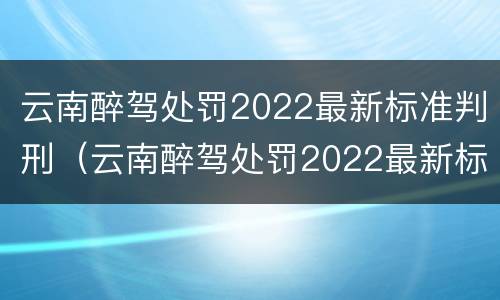 云南醉驾处罚2022最新标准判刑（云南醉驾处罚2022最新标准判刑多久）