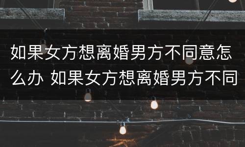 如果女方想离婚男方不同意怎么办 如果女方想离婚男方不同意怎么办理