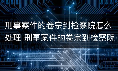 刑事案件的卷宗到检察院怎么处理 刑事案件的卷宗到检察院怎么处理呢