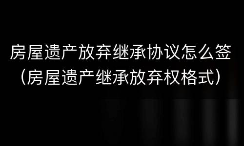 房屋遗产放弃继承协议怎么签（房屋遗产继承放弃权格式）