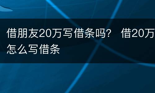 借朋友20万写借条吗？ 借20万怎么写借条