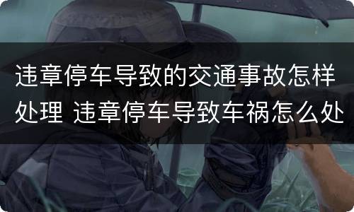 违章停车导致的交通事故怎样处理 违章停车导致车祸怎么处罚
