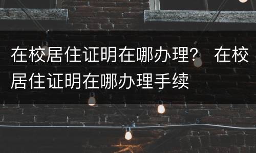 在校居住证明在哪办理？ 在校居住证明在哪办理手续