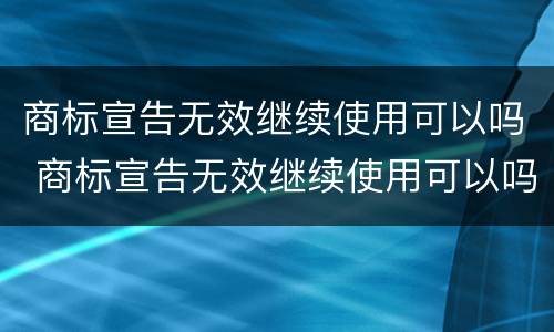 商标宣告无效继续使用可以吗 商标宣告无效继续使用可以吗知乎