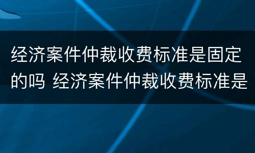 经济案件仲裁收费标准是固定的吗 经济案件仲裁收费标准是固定的吗还是不定