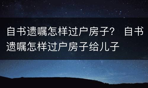 自书遗嘱怎样过户房子？ 自书遗嘱怎样过户房子给儿子