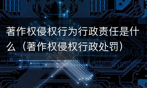 著作权侵权行为行政责任是什么（著作权侵权行政处罚）