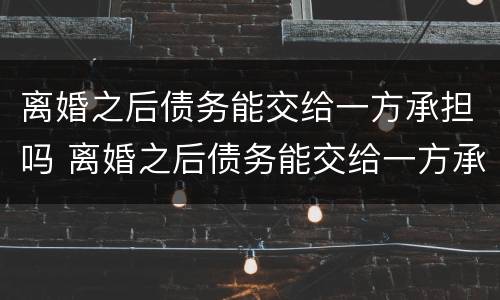 离婚之后债务能交给一方承担吗 离婚之后债务能交给一方承担吗