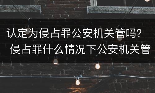 认定为侵占罪公安机关管吗？ 侵占罪什么情况下公安机关管