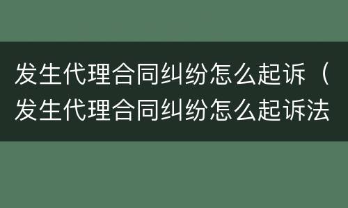 发生代理合同纠纷怎么起诉（发生代理合同纠纷怎么起诉法院）