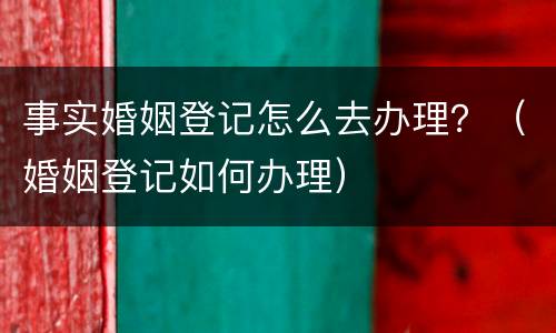 事实婚姻登记怎么去办理？（婚姻登记如何办理）