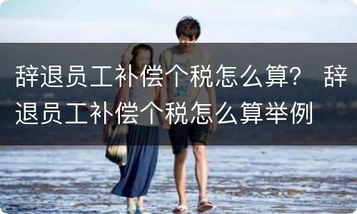 辞退员工补偿个税怎么算？ 辞退员工补偿个税怎么算举例