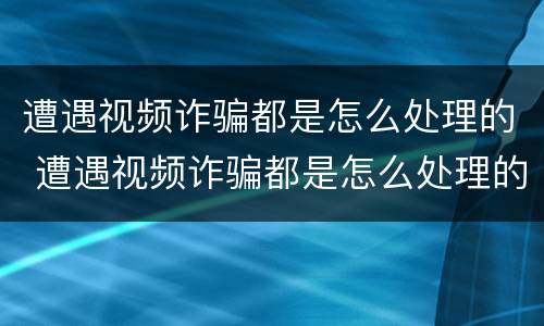 遭遇视频诈骗都是怎么处理的 遭遇视频诈骗都是怎么处理的呢