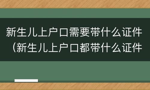 新生儿上户口需要带什么证件（新生儿上户口都带什么证件）