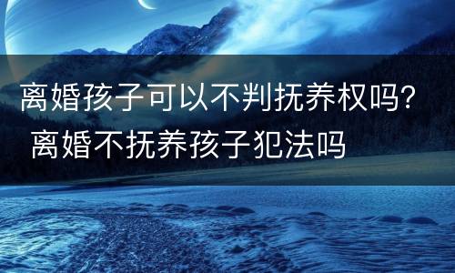 离婚孩子可以不判抚养权吗？ 离婚不抚养孩子犯法吗