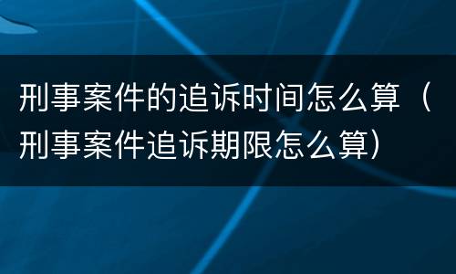刑事案件的追诉时间怎么算（刑事案件追诉期限怎么算）