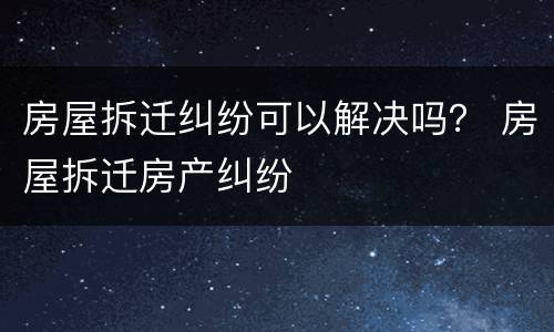 房屋拆迁纠纷可以解决吗？ 房屋拆迁房产纠纷