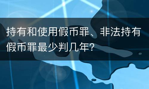 持有和使用假币罪、非法持有假币罪最少判几年？
