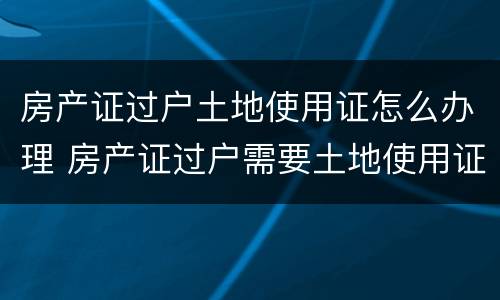 房产证过户土地使用证怎么办理 房产证过户需要土地使用证吗