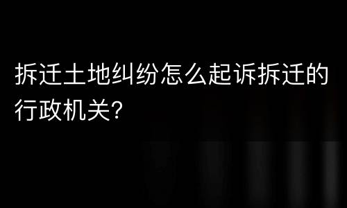 拆迁土地纠纷怎么起诉拆迁的行政机关？