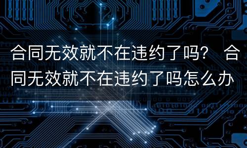 合同无效就不在违约了吗？ 合同无效就不在违约了吗怎么办