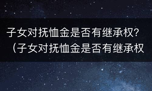 子女对抚恤金是否有继承权？（子女对抚恤金是否有继承权的规定）