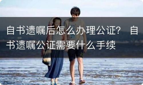 自书遗嘱后怎么办理公证？ 自书遗嘱公证需要什么手续