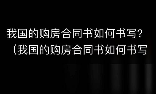 我国的购房合同书如何书写？（我国的购房合同书如何书写出来）
