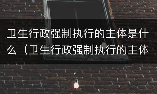 卫生行政强制执行的主体是什么（卫生行政强制执行的主体是什么）
