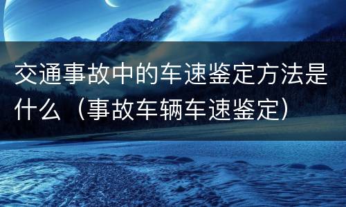 交通事故中的车速鉴定方法是什么（事故车辆车速鉴定）