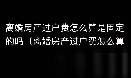离婚房产过户费怎么算是固定的吗（离婚房产过户费怎么算是固定的吗江苏）