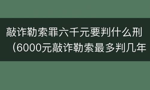 敲诈勒索罪六千元要判什么刑（6000元敲诈勒索最多判几年）