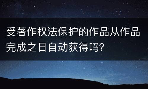 受著作权法保护的作品从作品完成之日自动获得吗？