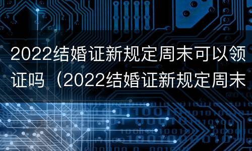 2022结婚证新规定周末可以领证吗（2022结婚证新规定周末可以领证吗）
